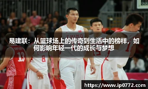 易建联：从篮球场上的传奇到生活中的榜样，如何影响年轻一代的成长与梦想