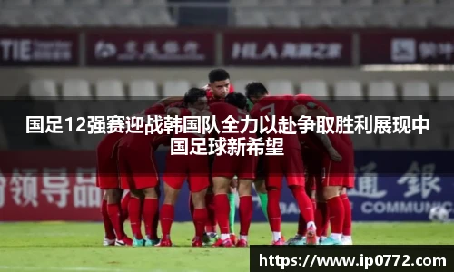 国足12强赛迎战韩国队全力以赴争取胜利展现中国足球新希望