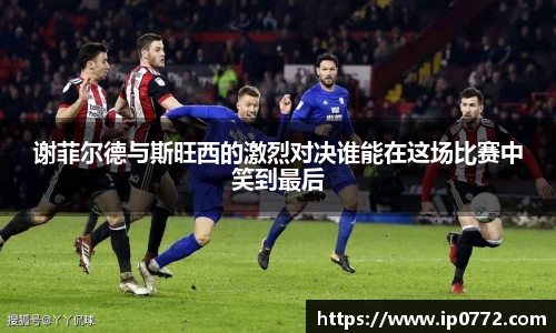 谢菲尔德与斯旺西的激烈对决谁能在这场比赛中笑到最后